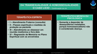 TERAPÊUTICA ESPÍRITA
• I – Atendimento Fraterno (consulta)
• II – Passes espirituais e medidas de
proteção ao paciente
• III – Atendimento ao obsessor em
reunião mediúnica e fora dela
• IV – Regressão de Memória no Plano
Espiritual com os envolvidos
TERAPÊUTICA MÉDICA OU
PSICOLÓGICA
• Somente a depender de
desequilíbrios instalados,
porque homossexualismo não
é considerado doença.
Seminário: O Centro Espírita e a Desobsessão www.ProjetoMpM.com.br
22
DA TRANSEXUALIDADE À HOMOSSEXUALIDADE:
O CASO LÍCIO – Continuação (28) (29)
 