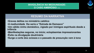 Seminário: O Centro Espírita e a Desobsessão www.ProjetoMpM.com.br
25
INVIGILÂNCIA NA MEDIUNIDADE:
O CASO AMBRÓSIO (32)
RESUMO DA NARRATIVA
•Graves delitos no ministério católico
•A mediunidade lhe seria a “Estrada de Damasco”
•Um cálido ninho doméstico, vigiado por inimigos espirituais desde a
infância
•Manifestações seguras, no início; ectoplasmias impressionantes
•Êxito na divulgação doutrinária
•Surge a corte dos ociosos e o passado de presunção vem à tona
 