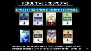 PERGUNTAS E RESPOSTAS
Livros do Projeto Manoel Philomeno de Miranda
Os Direitos Autorais de todos os livros foram cedidos em cartório, de forma
irrevogável, em prol das Obras Sociais da Mansão do Caminho – Editora Leal 26
 
