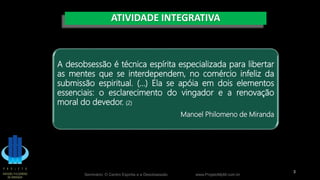 ATIVIDADE INTEGRATIVA
Seminário: O Centro Espírita e a Desobsessão www.ProjetoMpM.com.br
3
A desobsessão é técnica espírita especializada para libertar
as mentes que se interdependem, no comércio infeliz da
submissão espiritual. (...) Ela se apóia em dois elementos
essenciais: o esclarecimento do vingador e a renovação
moral do devedor. (2)
Manoel Philomeno de Miranda
 