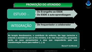 Seminário: O Centro Espírita e a Desobsessão www.ProjetoMpM.com.br
7
PROMOÇÃO DO ATENDIDO
Na terapia desobsessiva, o contributo do enfermo, tão logo raciocine e
entenda a assistência que se lhe ministra, é de vital importância, porquanto
serão os seus pensamentos e atos que responderão pela sua
transformação moral para melhor (...). (8)
Manoel P. de Miranda
• Do Evangelho ao ESDE
• Do ESDE à auto-aprendizagemESTUDO (7)
• De frequentador a colaborador
INTEGRAÇÃO
 