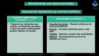 PADRÃO VIBRATÓRIO
ELEVADO (9) (10) (11)
• “Segundo as radiações que
projeta, os Espíritos planejam
a obra que seus participantes
podem realizar no tempo”
PROGRAMA SUPERIOR (12)
• Hospital de almas – Recebe enfermos de
toda procedência
• Escola – Fornece diretrizes para a vida
feliz
• Templo – Atende o pranto das ansiedades
• Oficina – De incessante socorro às
aflições da Terra
Seminário: O Centro Espírita e a Desobsessão www.ProjetoMpM.com.br
8
Atendimento aos desencarnados
REQUISITOS INERENTES AO CENTRO ESPÍRITA
 