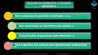 Seminário: O Centro Espírita e a Desobsessão www.ProjetoMpM.com.br
9
REQUISITOS INERENTES À REUNIÃO
MEDIÚNICA
Sem a presença de pacientes encarnados (13) (14)
Sem concessões ao clientelismo de ocasião (15)
Comunicações programadas pelos Mentores (16)
Sem sugestões aos médiuns para atendimentos preferenciais
(17)
 