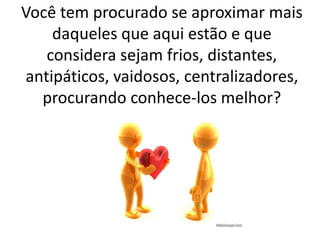 Você tem procurado se aproximar mais
daqueles que aqui estão e que
considera sejam frios, distantes,
antipáticos, vaidosos, centralizadores,
procurando conhece-los melhor?
 