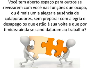 Você tem aberto espaço para outros se
revezarem com você nas funções que ocupa,
ou é mais um a alegar a ausência de
colaboradores, sem preparar com alegria e
desapego os que estão à sua volta e que por
timidez ainda se candidataram ao trabalho?
 
