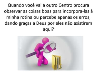 Quando você vai a outro Centro procura
observar as coisas boas para incorpora-las à
minha rotina ou percebe apenas os erros,
dando graças a Deus por eles não existirem
aqui?
 