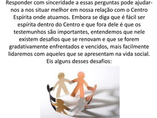 Responder com sinceridade a essas perguntas pode ajudar-
nos a nos situar melhor em nossa relação com o Centro
Espírita onde atuamos. Embora se diga que é fácil ser
espírita dentro do Centro e que fora dele é que os
testemunhos são importantes, entendemos que nele
existem desafios que se renovam e que se forem
gradativamente enfrentados e vencidos, mais facilmente
lidaremos com aqueles que se apresentam na vida social.
Eis alguns desses desafios:
 