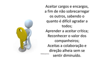 Aceitar cargos e encargos,
a fim de não sobrecarregar
os outros, sabendo o
quanto é difícil agradar a
todos;
Aprender a aceitar crítica;
Reconhecer o valor dos
companheiros;
Aceitas a colaboração e
direção alheia sem se
sentir diminuído.
 