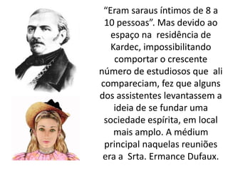 “Eram saraus íntimos de 8 a
10 pessoas”. Mas devido ao
espaço na residência de
Kardec, impossibilitando
comportar o crescente
número de estudiosos que ali
compareciam, fez que alguns
dos assistentes levantassem a
ideia de se fundar uma
sociedade espírita, em local
mais amplo. A médium
principal naquelas reuniões
era a Srta. Ermance Dufaux.
 
