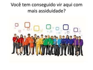 Você tem conseguido vir aqui com
mais assiduidade?
 