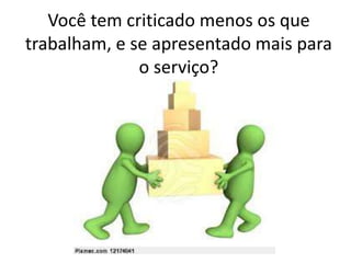 Você tem criticado menos os que
trabalham, e se apresentado mais para
o serviço?
 