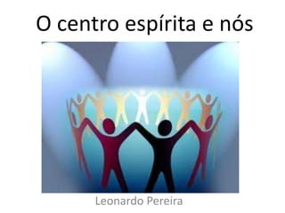 O centro espírita e nós 
Leonardo Pereira 
 