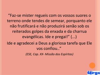 “Faz-se mister regueis com os vossos suores o
terreno onde tendes de semear, porquanto ele
  não frutificará e não produzirá senão sob os
   reiterados golpes da enxada e da charrua
         evangélicas. Ide e pregai!” (...)
Ide e agradecei a Deus a gloriosa tarefa que Ele
                  vos confiou..”
          (ESE, Cap. XX- Missão dos Espíritas)
 
