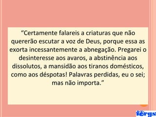 “Certamente falareis a criaturas que não
quererão escutar a voz de Deus, porque essa as
exorta incessantemente a abnegação. Pregarei o
    desinteresse aos avaros, a abstinência aos
 dissolutos, a mansidão aos tiranos domésticos,
como aos déspotas! Palavras perdidas, eu o sei;
                mas não importa.”
 