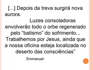 [...] Depois da treva surgirá nova
aurora.
            Luzes consoladoras
envolverão todo o orbe regenerado
   pelo “batismo” do sofrimento...
Trabalhemos por Jesus, ainda que
a nossa oficina esteja localizada no
      deserto das consciências”
         Emmanuel
 
