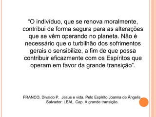 “O indivíduo, que se renova moralmente,
contribui de forma segura para as alterações
  que se vêm operando no planeta. Não é
 necessário que o turbilhão dos sofrimentos
   gerais o sensibilize, a fim de que possa
contribuir eficazmente com os Espíritos que
   operam em favor da grande transição”.




FRANCO, Divaldo P. Jesus e vida. Pelo Espírito Joanna de Ângelis.
          Salvador: LEAL. Cap. A grande transição.
 