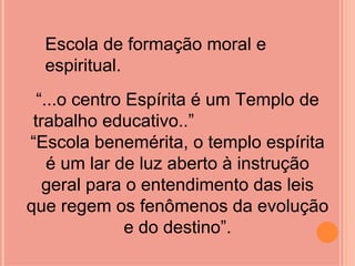 Escola de formação moral e
  espiritual.
  “...o centro Espírita é um Templo de
 trabalho educativo..”
“Escola benemérita, o templo espírita
    é um lar de luz aberto à instrução
   geral para o entendimento das leis
que regem os fenômenos da evolução
               e do destino”.
 