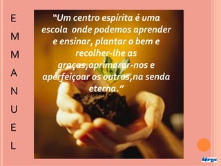 E     “Um centro espírita é uma
    escola onde podemos aprender
M      e ensinar, plantar o bem e
M            recolher-lhe as
        graças,aprimorar-nos e
A   aperfeiçoar os outros,na senda
N               eterna.”

U
E
L
 