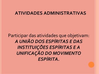 ATIVIDADES ADMINISTRATIVAS



Participar das atividades que objetivam:
   A UNIÃO DOS ESPÍRITAS E DAS
     INSTITUIÇÕES ESPÍRITAS E A
    UNIFICAÇÃO DO MOVIMENTO
               ESPÍRITA.
 