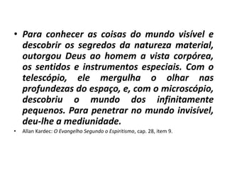 • Para conhecer as coisas do mundo visível e 
descobrir os segredos da natureza material, 
outorgou Deus ao homem a vista corpórea, 
os sentidos e instrumentos especiais. Com o 
telescópio, ele mergulha o olhar nas 
profundezas do espaço, e, com o microscópio, 
descobriu o mundo dos infinitamente 
pequenos. Para penetrar no mundo invisível, 
deu-lhe a mediunidade. 
• Allan Kardec: O Evangelho Segundo o Espiritismo, cap. 28, item 9. 
 