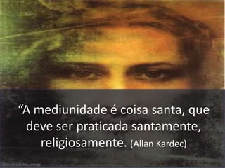 “A mediunidade é coisa santa, que 
deve ser praticada santamente, 
religiosamente. (Allan Kardec) 
 
