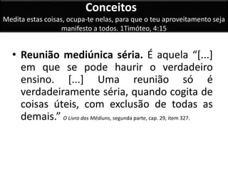 Conceitos 
Medita estas coisas, ocupa-te nelas, para que o teu aproveitamento seja 
manifesto a todos. 1Timóteo, 4:15 
• Reunião mediúnica séria. É aquela “[...] 
em que se pode haurir o verdadeiro 
ensino. [...] Uma reunião só é 
verdadeiramente séria, quando cogita de 
coisas úteis, com exclusão de todas as 
demais.” O Livro dos Médiuns, segunda parte, cap. 29, item 327. 
 