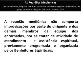 As Reuniões Mediúnicas 
Curai os enfermos, limpai os leprosos, ressuscitai os mortos, expulsai os demônios: de 
graça recebestes, de graça dai. Jesus. Mateus, 10:8 
A reunião mediúnica não comporta 
improvisações por parte do dirigente e dos 
demais membros da equipe dos 
encarnados, por se tratar de atividade de 
atendimento e assistência espiritual, 
previamente programada e organizada 
pelos Benfeitores Espirituais. 
 