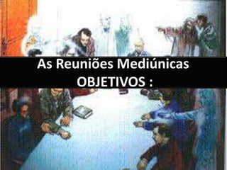 As Reuniões Mediúnicas 
OBJETIVOS : 
 