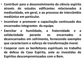 • Contribuir para o desenvolvimento da ciência espírita 
através de estudos edificantes relacionados à 
mediunidade, em geral, e ao processo de intercâmbio 
mediúnico em particular. 
• Incentivar e promover a capacitação continuada dos 
encarnados integrantes da equipe. 
• Exercitar a humildade, a fraternidade e a 
solidariedade perante os encarnados e 
desencarnados em sofrimento, fornecendo exemplos 
que caracterizem o esforço de transformação moral. 
• Cooperar com os benfeitores espirituais no trabalho 
de defesa da Casa Espírita, ante as investidas de 
Espíritos descompromissados com o Bem. 
 