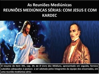As Reuniões Mediúnicas 
REUNIÕES MEDIÚNICAS SÉRIAS: COM JESUS E COM 
KARDEC 
O resumo do item 341, cap. 29, de O Livro dos Médiuns, apresentado em seguida, fornece 
subsídios adequados à postura a ser adotada pelos integrantes da equipe dos encarnados, em 
uma reunião mediúnica séria: 
 
