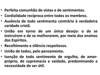 • Perfeita comunhão de vistas e de sentimentos. 
• Cordialidade recíproca entre todos os membros. 
• Ausência de todo sentimento contrário à verdadeira 
caridade cristã. 
• União em torno de um único desejo: o de se 
instruírem e de se melhorarem, por meio dos ensinos 
dos Espíritos. 
• Recolhimento e silêncio respeitosos. 
• União de todos, pelo pensamento. 
• Isenção de todo sentimento de orgulho, de amor-próprio, 
de supremacia e vaidade, predominando a 
necessidade de ser útil. 
 