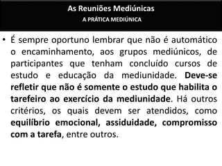 As Reuniões Mediúnicas 
A PRÁTICA MEDIÚNICA 
• É sempre oportuno lembrar que não é automático 
o encaminhamento, aos grupos mediúnicos, de 
participantes que tenham concluído cursos de 
estudo e educação da mediunidade. Deve-se 
refletir que não é somente o estudo que habilita o 
tarefeiro ao exercício da mediunidade. Há outros 
critérios, os quais devem ser atendidos, como 
equilíbrio emocional, assiduidade, compromisso 
com a tarefa, entre outros. 
 