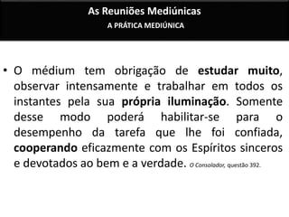 As Reuniões Mediúnicas 
A PRÁTICA MEDIÚNICA 
• O médium tem obrigação de estudar muito, 
observar intensamente e trabalhar em todos os 
instantes pela sua própria iluminação. Somente 
desse modo poderá habilitar-se para o 
desempenho da tarefa que lhe foi confiada, 
cooperando eficazmente com os Espíritos sinceros 
e devotados ao bem e a verdade. O Consolador, questão 392. 
 