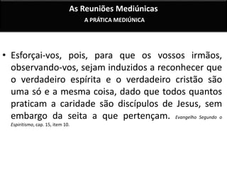 As Reuniões Mediúnicas 
A PRÁTICA MEDIÚNICA 
• Esforçai-vos, pois, para que os vossos irmãos, 
observando-vos, sejam induzidos a reconhecer que 
o verdadeiro espírita e o verdadeiro cristão são 
uma só e a mesma coisa, dado que todos quantos 
praticam a caridade são discípulos de Jesus, sem 
embargo da seita a que pertençam. Evangelho Segundo o 
Espiritismo, cap. 15, item 10. 
 