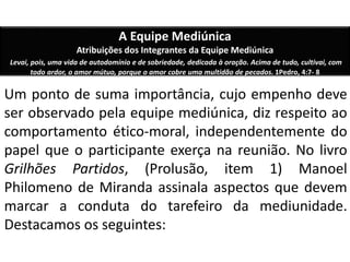 A Equipe Mediúnica 
Atribuições dos Integrantes da Equipe Mediúnica 
Levai, pois, uma vida de autodomínio e de sobriedade, dedicada à oração. Acima de tudo, cultivai, com 
todo ardor, o amor mútuo, porque o amor cobre uma multidão de pecados. 1Pedro, 4:7- 8 
Um ponto de suma importância, cujo empenho deve 
ser observado pela equipe mediúnica, diz respeito ao 
comportamento ético-moral, independentemente do 
papel que o participante exerça na reunião. No livro 
Grilhões Partidos, (Prolusão, item 1) Manoel 
Philomeno de Miranda assinala aspectos que devem 
marcar a conduta do tarefeiro da mediunidade. 
Destacamos os seguintes: 
 