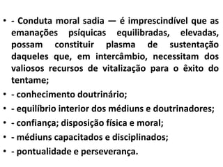 • - Conduta moral sadia — é imprescindível que as 
emanações psíquicas equilibradas, elevadas, 
possam constituir plasma de sustentação 
daqueles que, em intercâmbio, necessitam dos 
valiosos recursos de vitalização para o êxito do 
tentame; 
• - conhecimento doutrinário; 
• - equilíbrio interior dos médiuns e doutrinadores; 
• - confiança; disposição física e moral; 
• - médiuns capacitados e disciplinados; 
• - pontualidade e perseverança. 
 