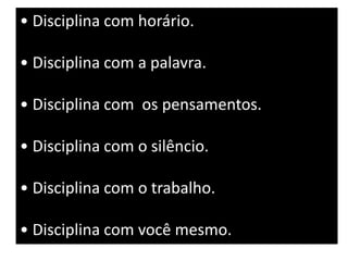 • Disciplina com horário. 
• Disciplina com a palavra. 
• Disciplina com os pensamentos. 
• Disciplina com o silêncio. 
• Disciplina com o trabalho. 
• Disciplina com você mesmo. 
