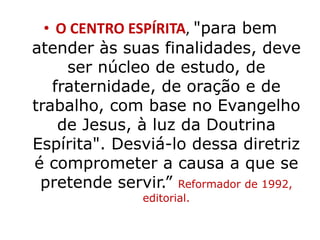 • O CENTRO ESPÍRITA, "para bem 
atender às suas finalidades, deve 
ser núcleo de estudo, de 
fraternidade, de oração e de 
trabalho, com base no Evangelho 
de Jesus, à luz da Doutrina 
Espírita". Desviá-lo dessa diretriz 
é comprometer a causa a que se 
pretende servir.” Reformador de 1992, 
editorial. 
 