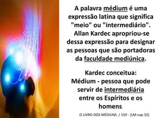 A palavra médium é uma 
expressão latina que significa 
"meio" ou "intermediário". 
Allan Kardec apropriou-se 
dessa expressão para designar 
as pessoas que são portadoras 
da faculdade mediúnica. 
Kardec conceitua: 
Médium - pessoa que pode 
servir de intermediária 
entre os Espíritos e os 
homens. 
O LIVRO DOS MÉDIUNS / 159 - [LM-cap 32] 
 