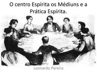 O centro Espírita os Médiuns e a 
Prática Espírita. 
Leonardo Pereira 
 