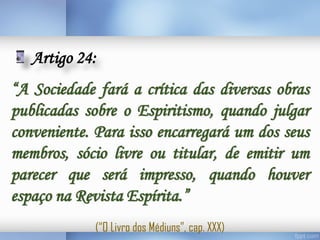 Artigo 24:
“A Sociedade fará a crítica das diversas obras
publicadas sobre o Espiritismo, quando julgar
conveniente. Para isso encarregará um dos seus
membros, sócio livre ou titular, de emitir um
parecer que será impresso, quando houver
espaço na Revista Espírita.”
(“O Livro dos Médiuns”, cap. XXX)

 