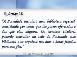 Artigo 25:
“A Sociedade instalará uma biblioteca especial,
constituída por obras que lhe forem oferecidas e
das que elas adquirir. Os membros titulares
poderão consultar na sede da Sociedade essa
biblioteca e os arquivos nos dias e horas fixados
para esse fim.”
(“O Livro dos Médiuns”, cap. XXX)

 