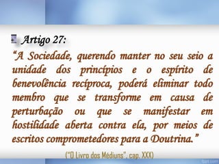 Artigo 27:
“A Sociedade, querendo manter no seu seio a
unidade dos princípios e o espírito de
benevolência recíproca, poderá eliminar todo
membro que se transforme em causa de
perturbação ou que se manifestar em
hostilidade aberta contra ela, por meios de
escritos comprometedores para a Doutrina.”
(“O Livro dos Médiuns”, cap. XXX)

 