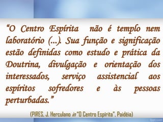 “O Centro Espírita não é templo nem
laboratório (...). Sua função e significação
estão definidas como estudo e prática da
Doutrina, divulgação e orientação dos
interessados, serviço assistencial aos
espíritos sofredores e às pessoas
perturbadas.”
(PIRES, J. Herculano in “O Centro Espírita”, Paidéia)

 