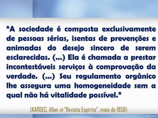 “A sociedade é composta exclusivamente
de pessoas sérias, isentas de prevenções e
animadas do desejo sincero de serem
esclarecidas. (...) Ela é chamada a prestar
incontestáveis serviços à comprovação da
verdade. (...) Seu regulamento orgânico
lhe assegura uma homogeneidade sem a
qual não há vitalidade possível.”
(KARDEC, Allan in “Revista Espírita”, maio de 1858)

 