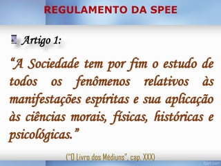 Artigo 1:

“A Sociedade tem por fim o estudo de
todos os fenômenos relativos às
manifestações espíritas e sua aplicação
às ciências morais, físicas, históricas e
psicológicas.”
(“O Livro dos Médiuns”, cap. XXX)

 
