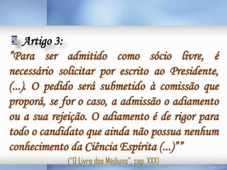 Artigo 3:
“Para ser admitido como sócio livre, é
necessário solicitar por escrito ao Presidente,
(...). O pedido será submetido à comissão que
proporá, se for o caso, a admissão o adiamento
ou a sua rejeição. O adiamento é de rigor para
todo o candidato que ainda não possua nenhum
conhecimento da Ciência Espírita (...)””
(“O Livro dos Médiuns”, cap. XXX)

 