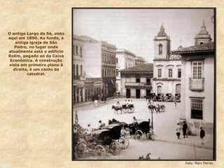 O antigo Largo da Sé, visto
aqui em 1890. Ao fundo, a
antiga igreja de São
Pedro, no lugar onde
atualmente está o edifício
Rolim, pegado ao da Caixa
Econômica. A construção
vista em primeiro plano à
direita, é um canto da
catedral.
Foto: Marc Ferrez
 