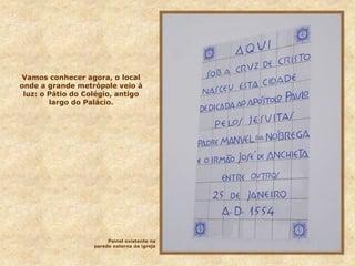 Vamos conhecer agora, o local
onde a grande metrópole veio à
luz: o Pátio do Colégio, antigo
largo do Palácio.
Painel existente na
parede externa da igreja
 
