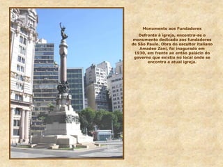Monumento aos Fundadores
Defronte à igreja, encontra-se o
monumento dedicado aos fundadores
de São Paulo. Obra do escultor italiano
Amadeo Zani, foi inagurado em
1930, em frente ao então palácio do
governo que existia no local onde se
encontra a atual igreja.
 